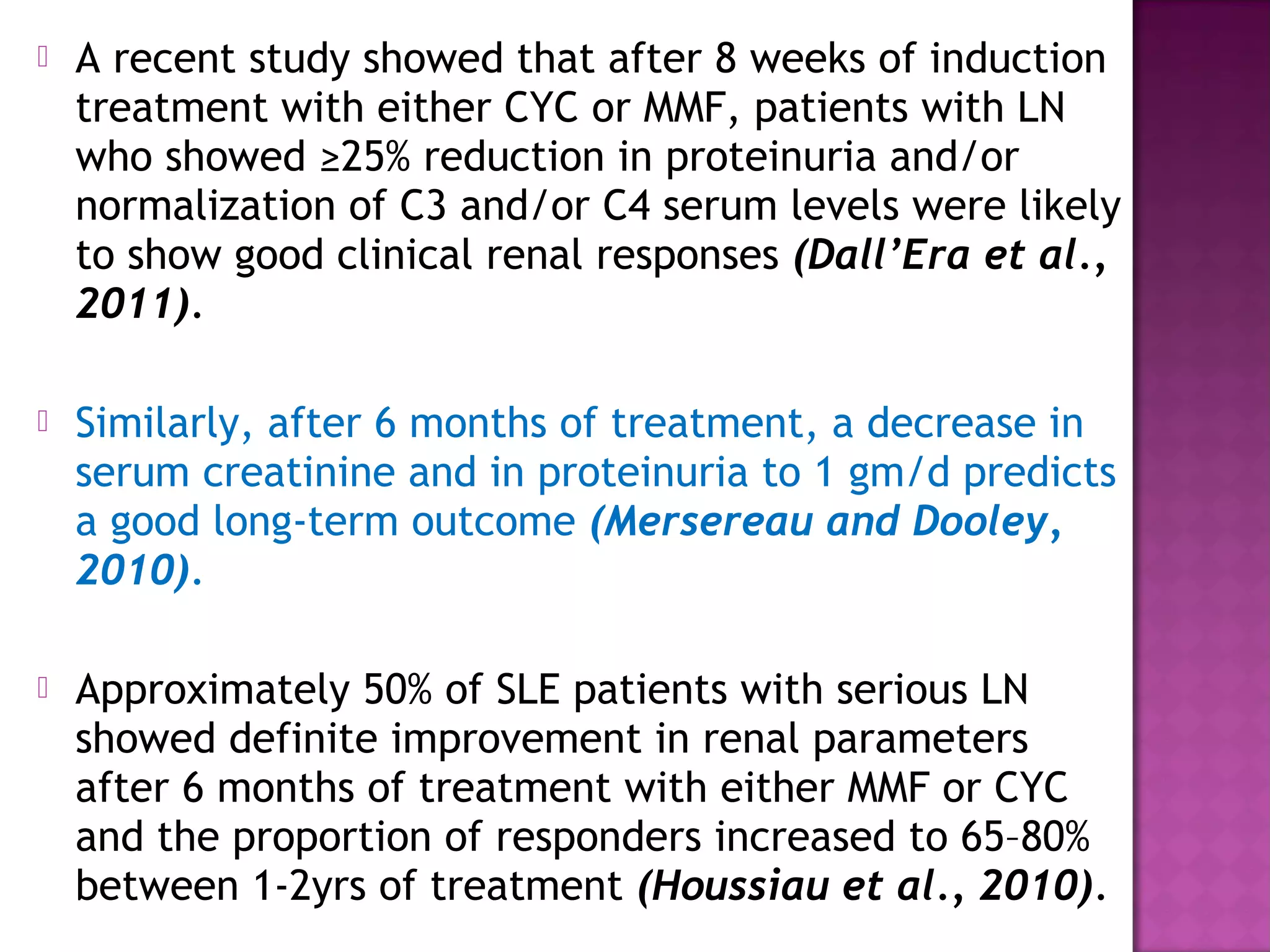  A recent study showed that after 8 weeks of induction
treatment with either CYC or MMF, patients with LN
who showed ≥25% reduction in proteinuria and/or
normalization of C3 and/or C4 serum levels were likely
to show good clinical renal responses (Dall’Era et al.,
2011).
 Similarly, after 6 months of treatment, a decrease in
serum creatinine and in proteinuria to 1 gm/d predicts
a good long-term outcome (Mersereau and Dooley,
2010).
 Approximately 50% of SLE patients with serious LN
showed definite improvement in renal parameters
after 6 months of treatment with either MMF or CYC
and the proportion of responders increased to 65–80%
between 1-2yrs of treatment (Houssiau et al., 2010).
 