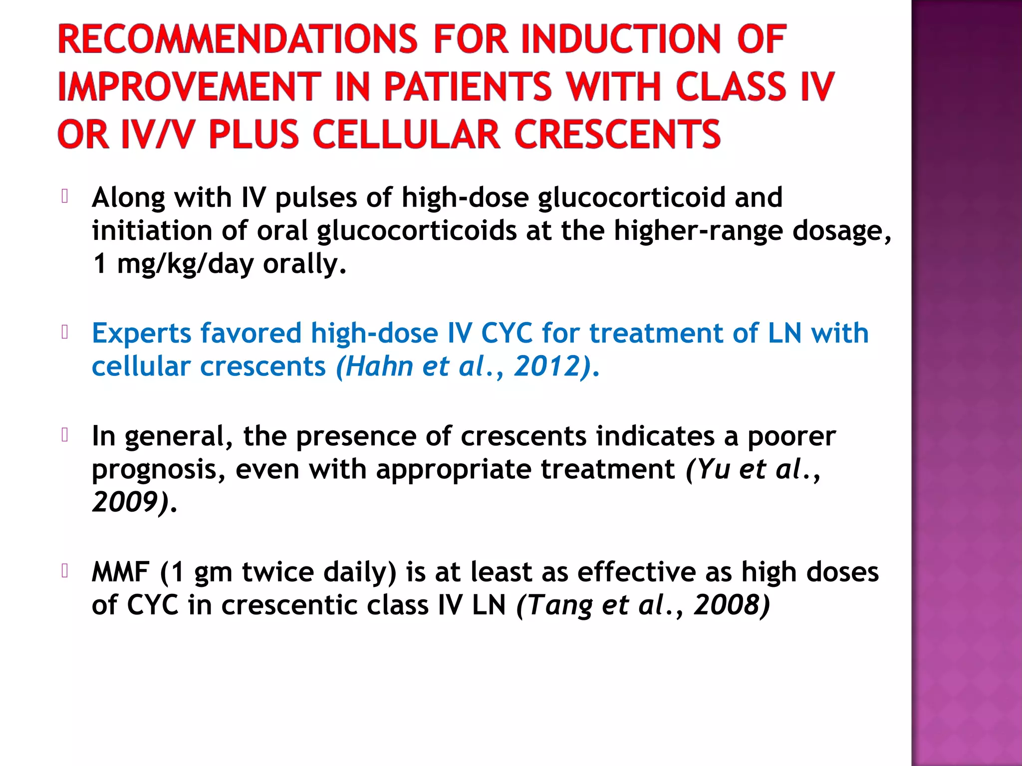  Along with IV pulses of high-dose glucocorticoid and
initiation of oral glucocorticoids at the higher-range dosage,
1 mg/kg/day orally.
 Experts favored high-dose IV CYC for treatment of LN with
cellular crescents (Hahn et al., 2012).
 In general, the presence of crescents indicates a poorer
prognosis, even with appropriate treatment (Yu et al.,
2009).
 MMF (1 gm twice daily) is at least as effective as high doses
of CYC in crescentic class IV LN (Tang et al., 2008)
 