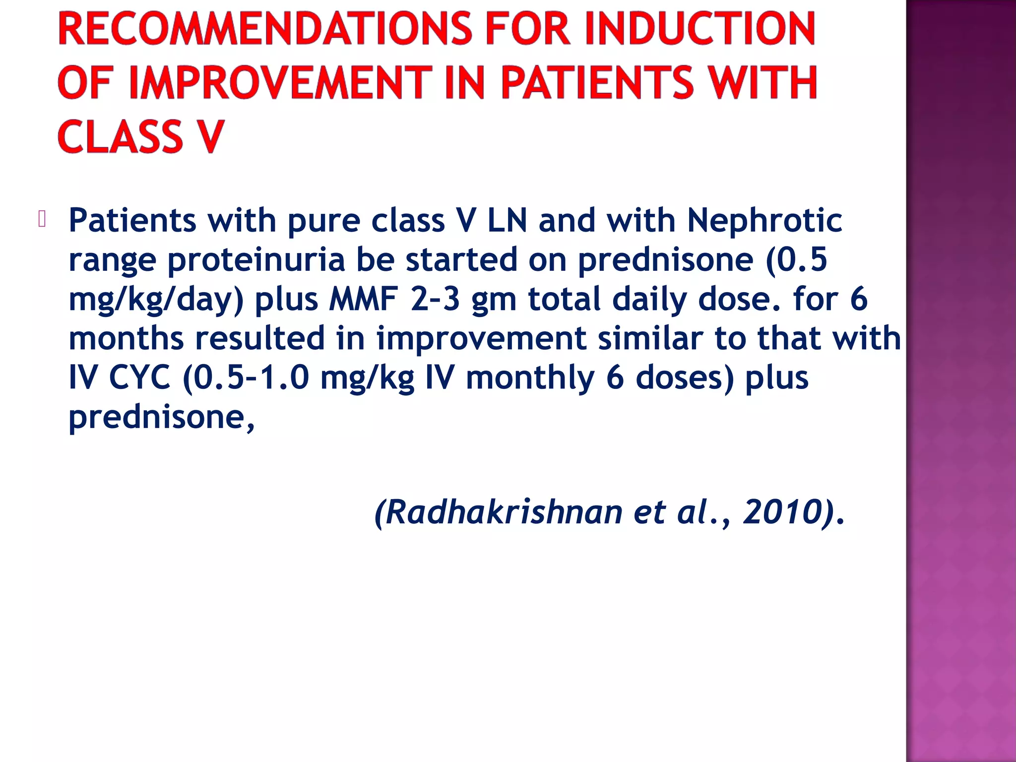  Patients with pure class V LN and with Nephrotic
range proteinuria be started on prednisone (0.5
mg/kg/day) plus MMF 2–3 gm total daily dose. for 6
months resulted in improvement similar to that with
IV CYC (0.5–1.0 mg/kg IV monthly 6 doses) plus
prednisone,
(Radhakrishnan et al., 2010).
 