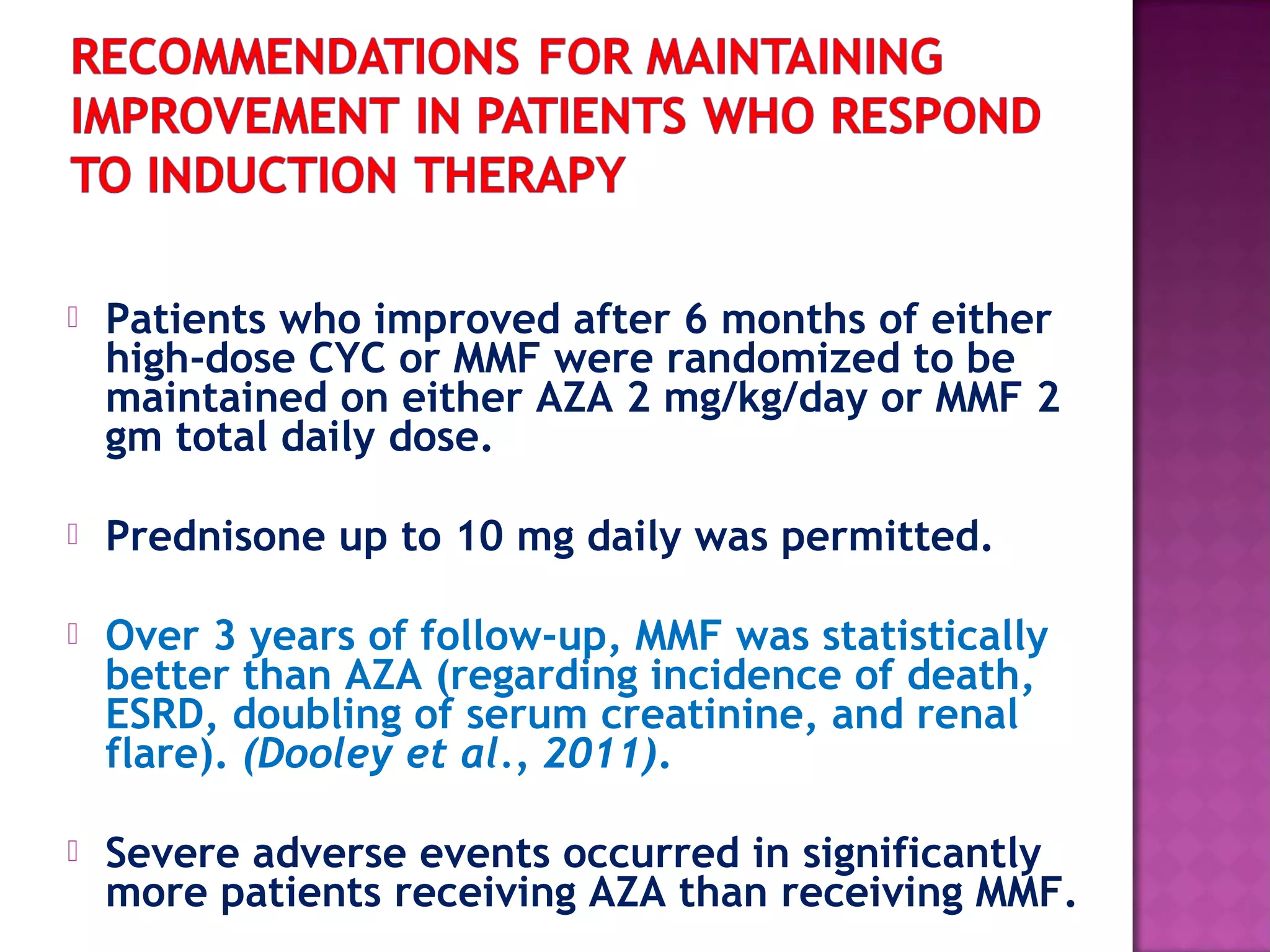  Patients who improved after 6 months of either
high-dose CYC or MMF were randomized to be
maintained on either AZA 2 mg/kg/day or MMF 2
gm total daily dose.
 Prednisone up to 10 mg daily was permitted.
 Over 3 years of follow-up, MMF was statistically
better than AZA (regarding incidence of death,
ESRD, doubling of serum creatinine, and renal
flare). (Dooley et al., 2011).
 Severe adverse events occurred in significantly
more patients receiving AZA than receiving MMF.
 