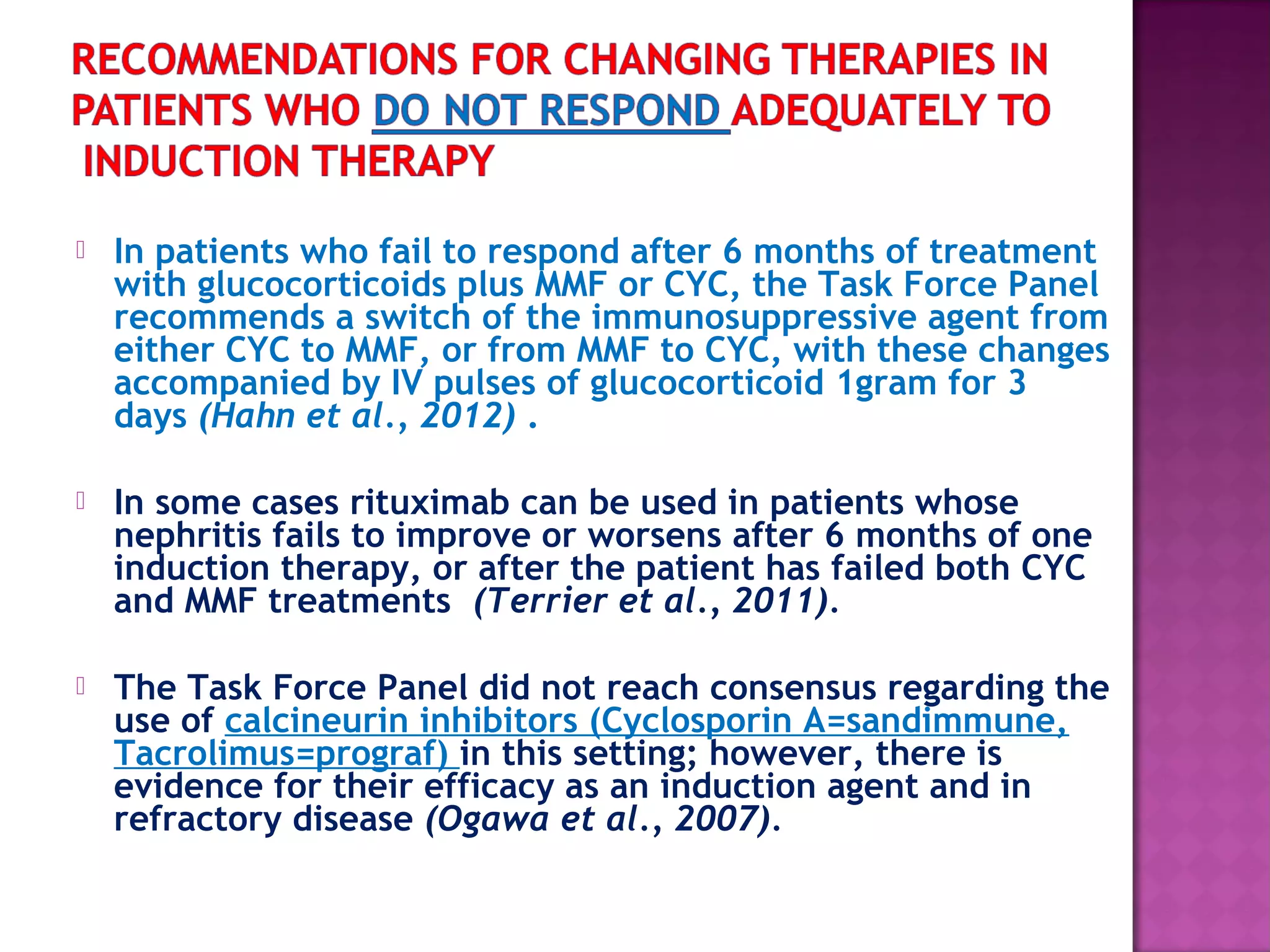 In patients who fail to respond after 6 months of treatment
with glucocorticoids plus MMF or CYC, the Task Force Panel
recommends a switch of the immunosuppressive agent from
either CYC to MMF, or from MMF to CYC, with these changes
accompanied by IV pulses of glucocorticoid 1gram for 3
days (Hahn et al., 2012) .
 In some cases rituximab can be used in patients whose
nephritis fails to improve or worsens after 6 months of one
induction therapy, or after the patient has failed both CYC
and MMF treatments (Terrier et al., 2011).
 The Task Force Panel did not reach consensus regarding the
use of calcineurin inhibitors (Cyclosporin A=sandimmune,
Tacrolimus=prograf) in this setting; however, there is
evidence for their efficacy as an induction agent and in
refractory disease (Ogawa et al., 2007).
 