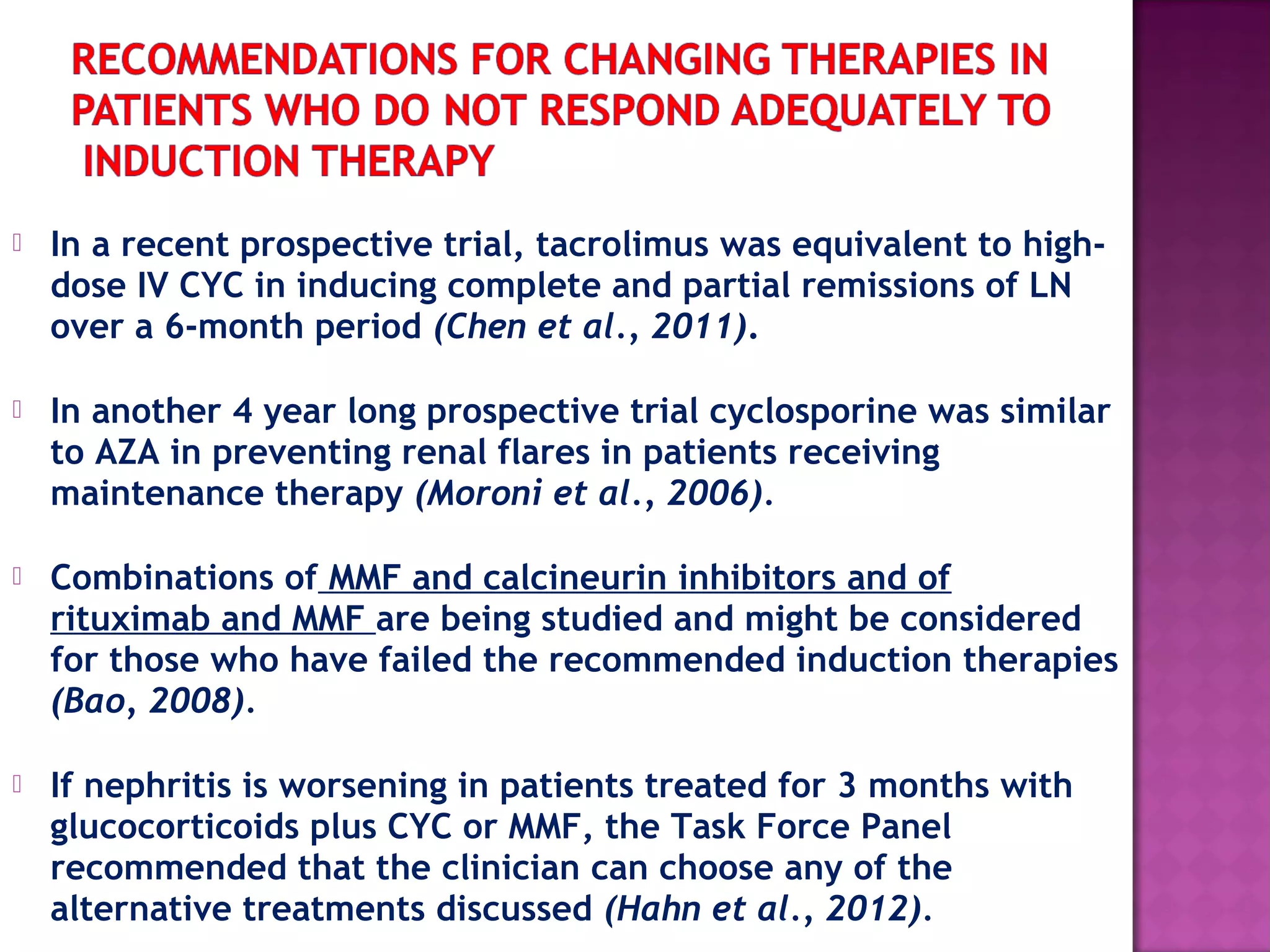  In a recent prospective trial, tacrolimus was equivalent to high-
dose IV CYC in inducing complete and partial remissions of LN
over a 6-month period (Chen et al., 2011).
 In another 4 year long prospective trial cyclosporine was similar
to AZA in preventing renal flares in patients receiving
maintenance therapy (Moroni et al., 2006).
 Combinations of MMF and calcineurin inhibitors and of
rituximab and MMF are being studied and might be considered
for those who have failed the recommended induction therapies
(Bao, 2008).
 If nephritis is worsening in patients treated for 3 months with
glucocorticoids plus CYC or MMF, the Task Force Panel
recommended that the clinician can choose any of the
alternative treatments discussed (Hahn et al., 2012).
 
