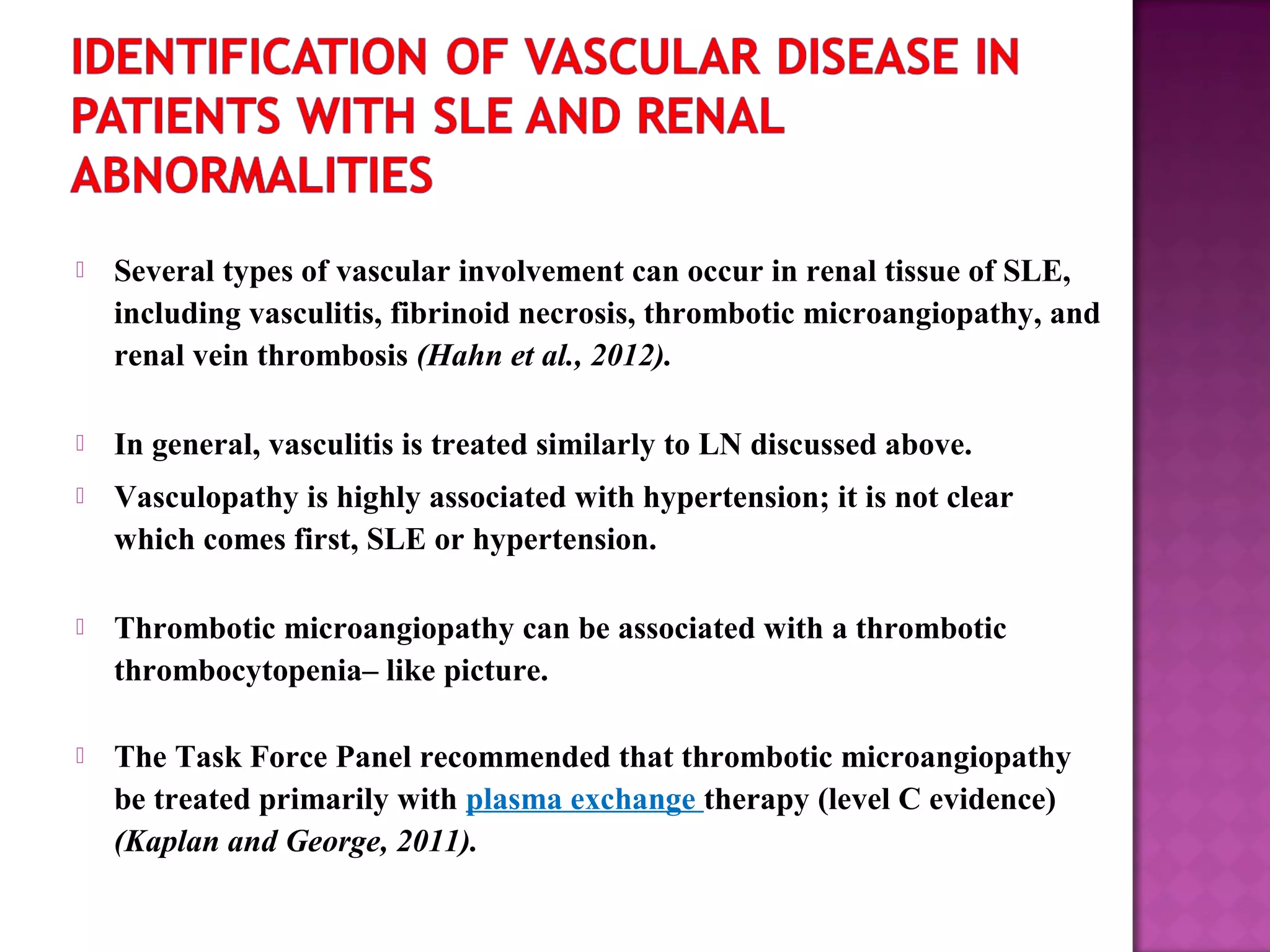  Several types of vascular involvement can occur in renal tissue of SLE,
including vasculitis, fibrinoid necrosis, thrombotic microangiopathy, and
renal vein thrombosis (Hahn et al., 2012).
 In general, vasculitis is treated similarly to LN discussed above.
 Vasculopathy is highly associated with hypertension; it is not clear
which comes first, SLE or hypertension.
 Thrombotic microangiopathy can be associated with a thrombotic
thrombocytopenia– like picture.
 The Task Force Panel recommended that thrombotic microangiopathy
be treated primarily with plasma exchange therapy (level C evidence)
(Kaplan and George, 2011).
 
