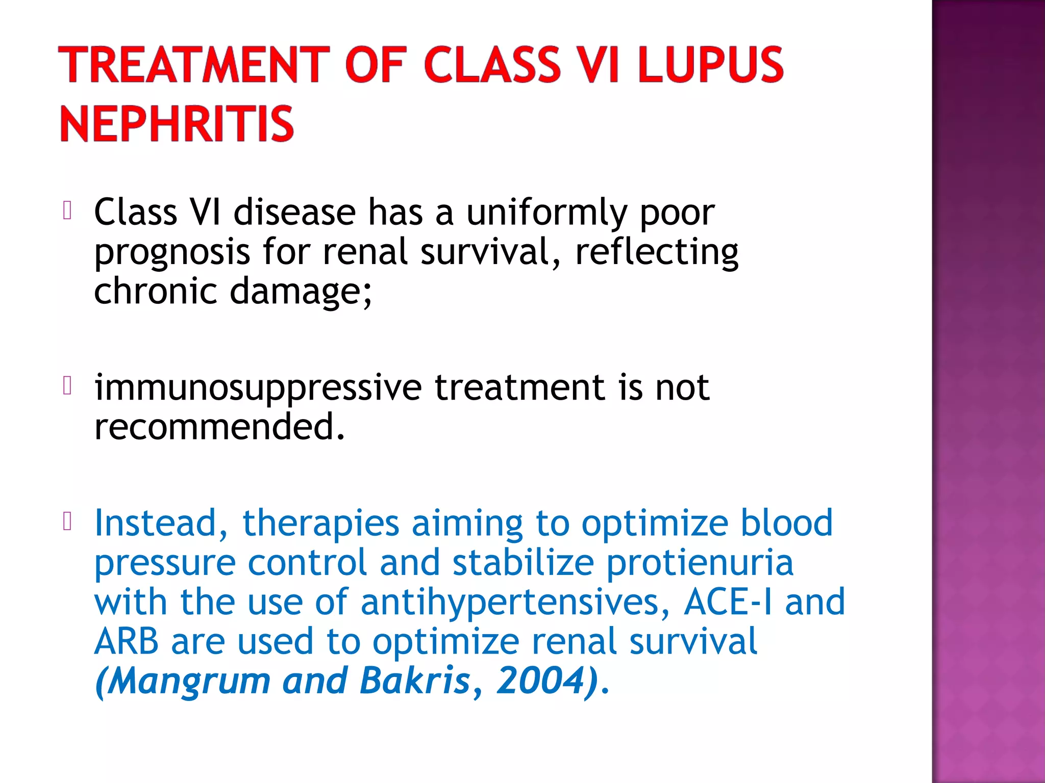  Class VI disease has a uniformly poor
prognosis for renal survival, reflecting
chronic damage;
 immunosuppressive treatment is not
recommended.
 Instead, therapies aiming to optimize blood
pressure control and stabilize protienuria
with the use of antihypertensives, ACE-I and
ARB are used to optimize renal survival
(Mangrum and Bakris, 2004).
 