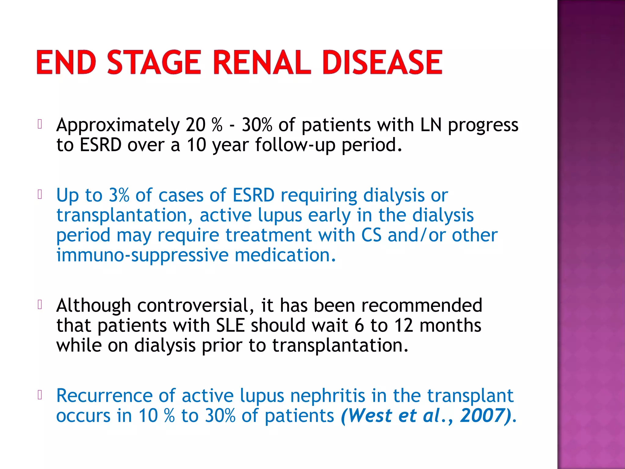  Approximately 20 % - 30% of patients with LN progress
to ESRD over a 10 year follow-up period.
 Up to 3% of cases of ESRD requiring dialysis or
transplantation, active lupus early in the dialysis
period may require treatment with CS and/or other
immuno-suppressive medication.
 Although controversial, it has been recommended
that patients with SLE should wait 6 to 12 months
while on dialysis prior to transplantation.
 Recurrence of active lupus nephritis in the transplant
occurs in 10 % to 30% of patients (West et al., 2007).
 