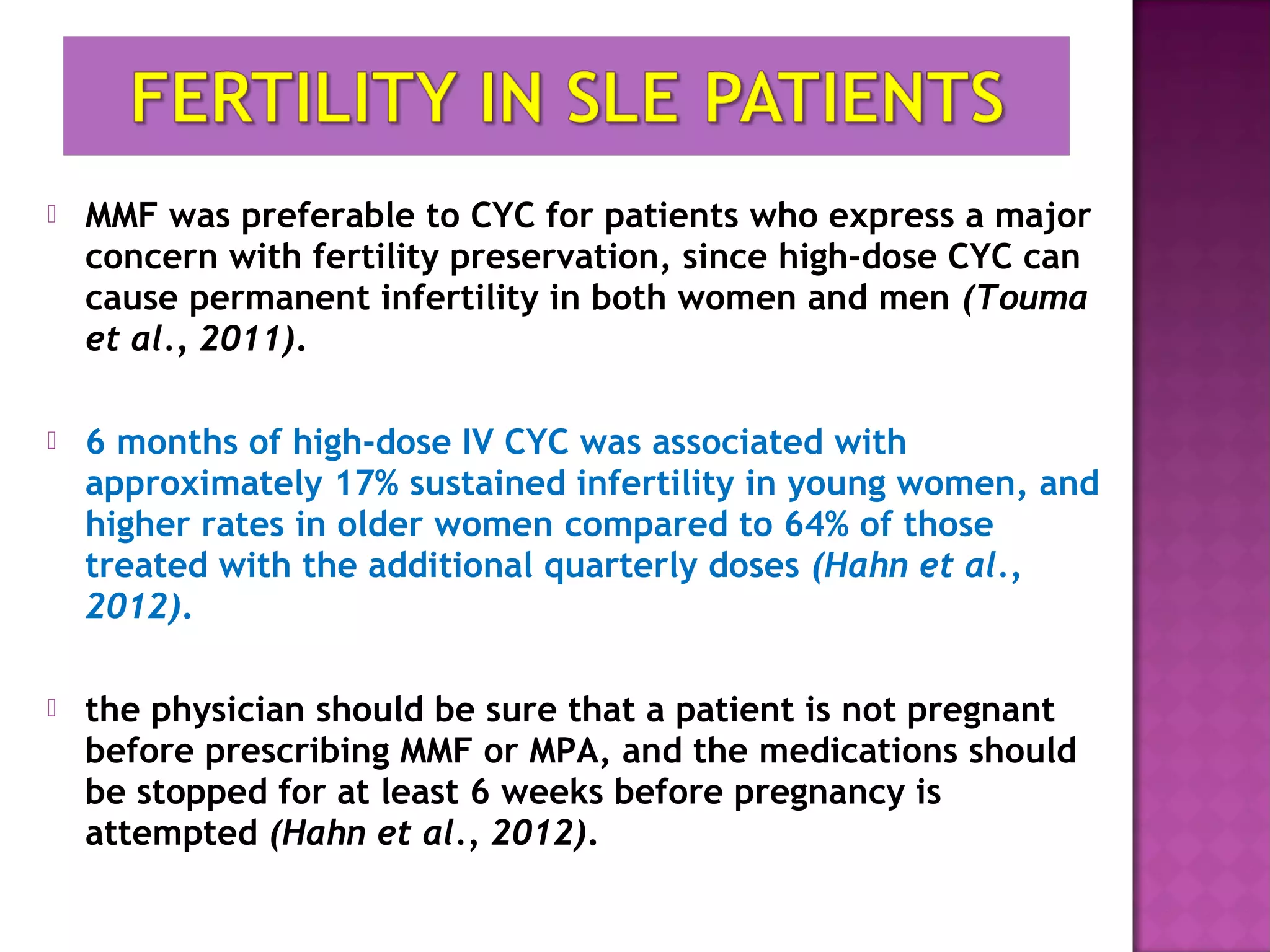  MMF was preferable to CYC for patients who express a major
concern with fertility preservation, since high-dose CYC can
cause permanent infertility in both women and men (Touma
et al., 2011).
 6 months of high-dose IV CYC was associated with
approximately 17% sustained infertility in young women, and
higher rates in older women compared to 64% of those
treated with the additional quarterly doses (Hahn et al.,
2012).
 the physician should be sure that a patient is not pregnant
before prescribing MMF or MPA, and the medications should
be stopped for at least 6 weeks before pregnancy is
attempted (Hahn et al., 2012).
 