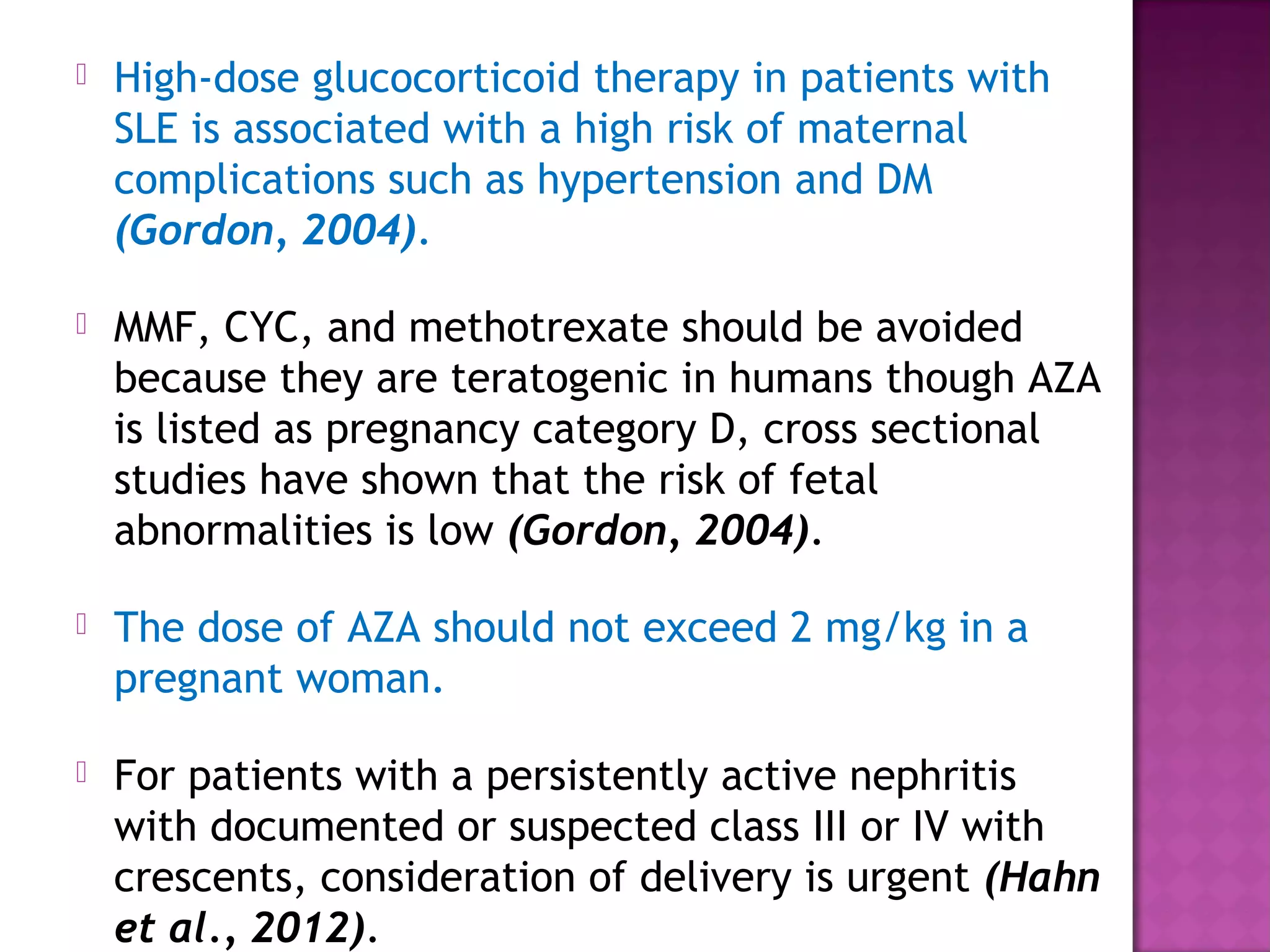  High-dose glucocorticoid therapy in patients with
SLE is associated with a high risk of maternal
complications such as hypertension and DM
(Gordon, 2004).
 MMF, CYC, and methotrexate should be avoided
because they are teratogenic in humans though AZA
is listed as pregnancy category D, cross sectional
studies have shown that the risk of fetal
abnormalities is low (Gordon, 2004).
 The dose of AZA should not exceed 2 mg/kg in a
pregnant woman.
 For patients with a persistently active nephritis
with documented or suspected class III or IV with
crescents, consideration of delivery is urgent (Hahn
et al., 2012).
 
