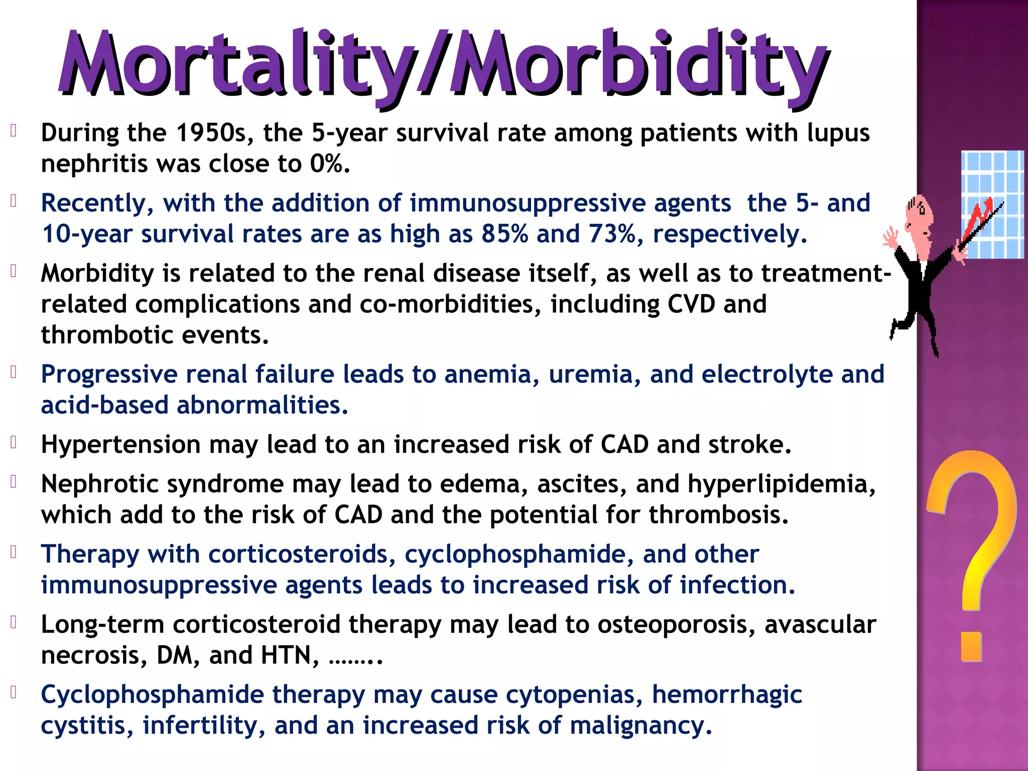  During the 1950s, the 5-year survival rate among patients with lupus
nephritis was close to 0%.
 Recently, with the addition of immunosuppressive agents the 5- and
10-year survival rates are as high as 85% and 73%, respectively.
 Morbidity is related to the renal disease itself, as well as to treatment-
related complications and co-morbidities, including CVD and
thrombotic events.
 Progressive renal failure leads to anemia, uremia, and electrolyte and
acid-based abnormalities.
 Hypertension may lead to an increased risk of CAD and stroke.
 Nephrotic syndrome may lead to edema, ascites, and hyperlipidemia,
which add to the risk of CAD and the potential for thrombosis.
 Therapy with corticosteroids, cyclophosphamide, and other
immunosuppressive agents leads to increased risk of infection.
 Long-term corticosteroid therapy may lead to osteoporosis, avascular
necrosis, DM, and HTN, ……..
 Cyclophosphamide therapy may cause cytopenias, hemorrhagic
cystitis, infertility, and an increased risk of malignancy.
Mortality/MorbidityMortality/Morbidity
 