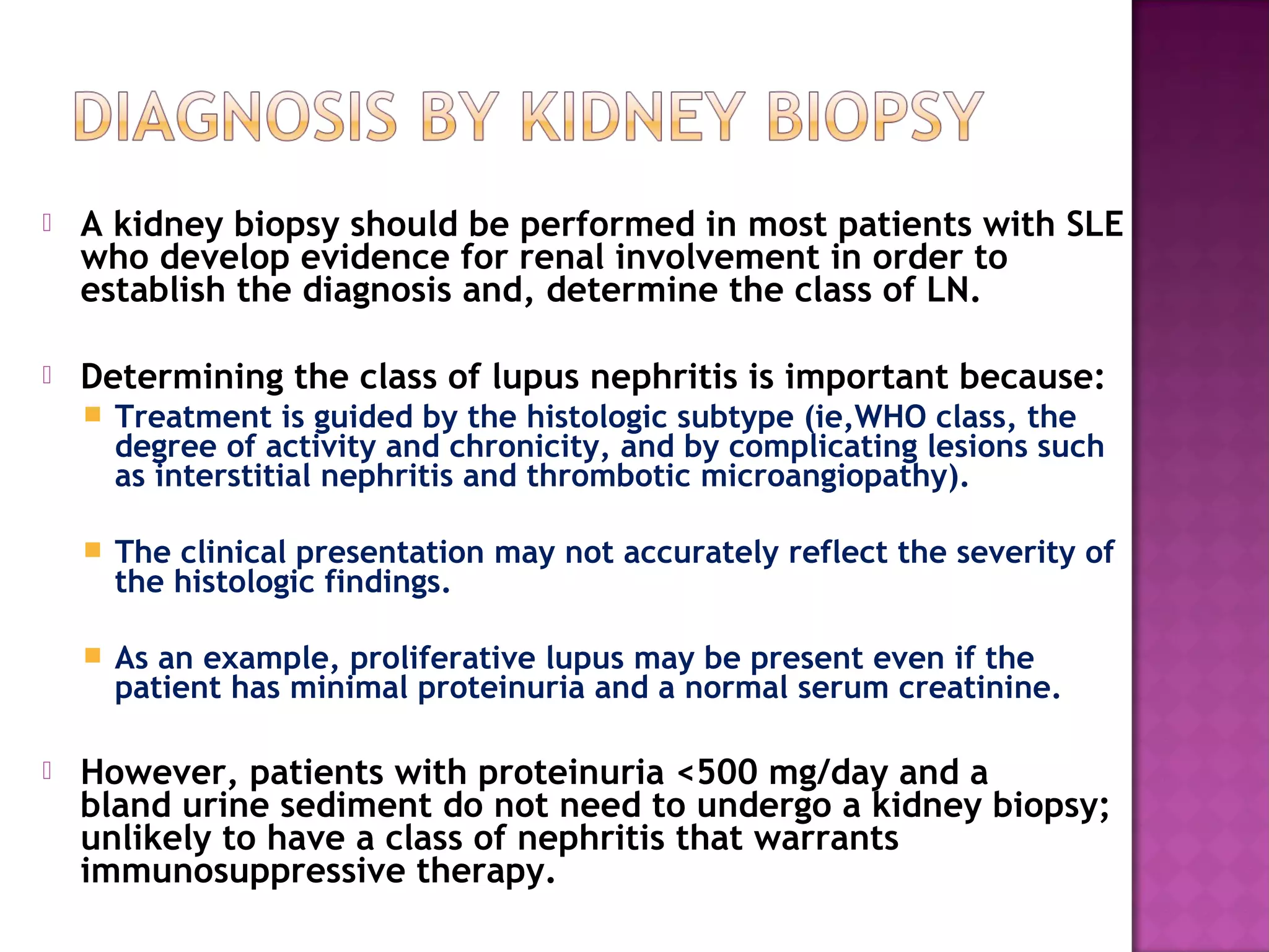  A kidney biopsy should be performed in most patients with SLE
who develop evidence for renal involvement in order to
establish the diagnosis and, determine the class of LN.
 Determining the class of lupus nephritis is important because:
 Treatment is guided by the histologic subtype (ie,WHO class, the
degree of activity and chronicity, and by complicating lesions such
as interstitial nephritis and thrombotic microangiopathy).
 The clinical presentation may not accurately reflect the severity of
the histologic findings.
 As an example, proliferative lupus may be present even if the
patient has minimal proteinuria and a normal serum creatinine.
 However, patients with proteinuria <500 mg/day and a
bland urine sediment do not need to undergo a kidney biopsy;
unlikely to have a class of nephritis that warrants
immunosuppressive therapy.
 