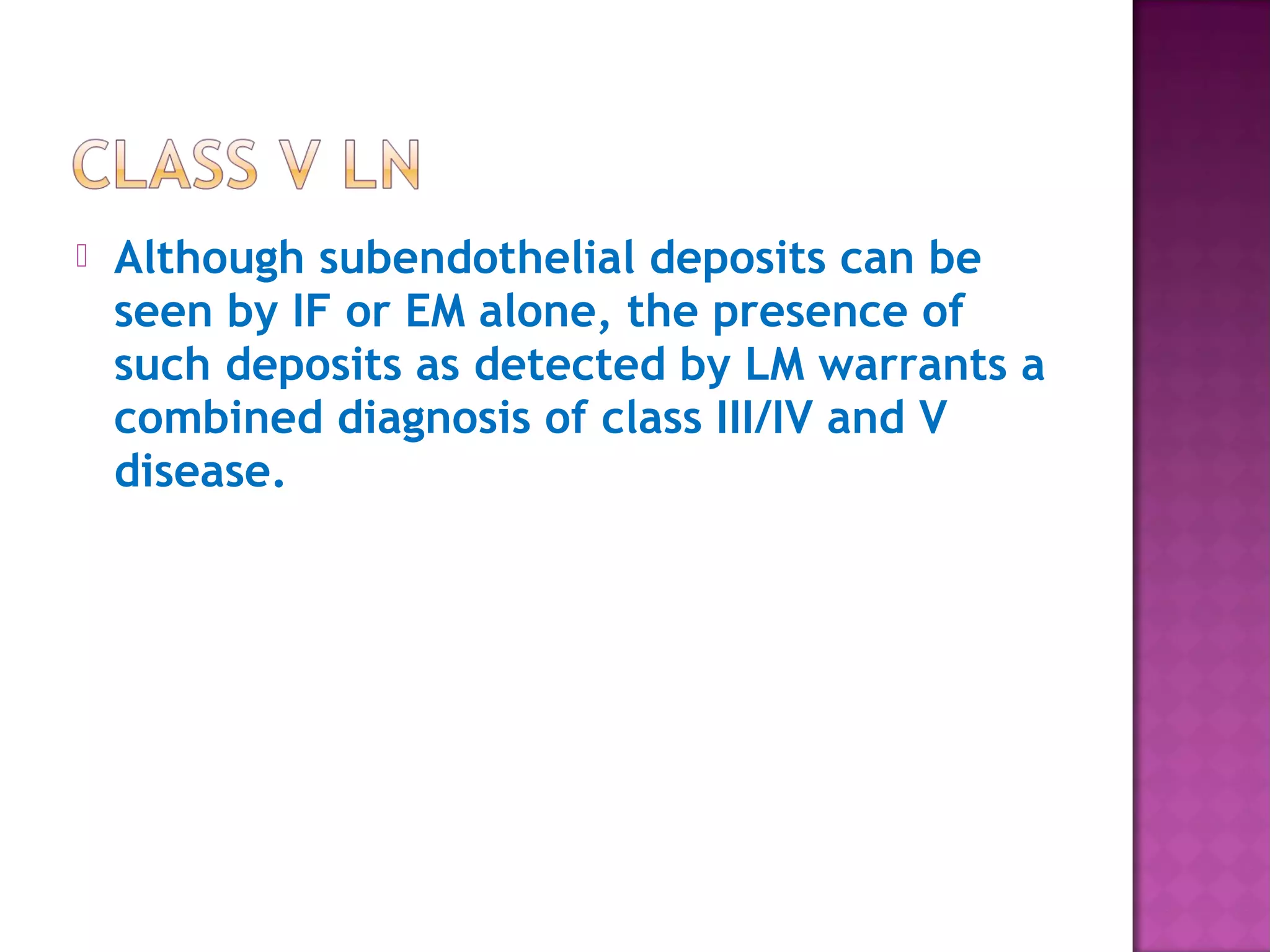  Although subendothelial deposits can be
seen by IF or EM alone, the presence of
such deposits as detected by LM warrants a
combined diagnosis of class III/IV and V
disease.
 