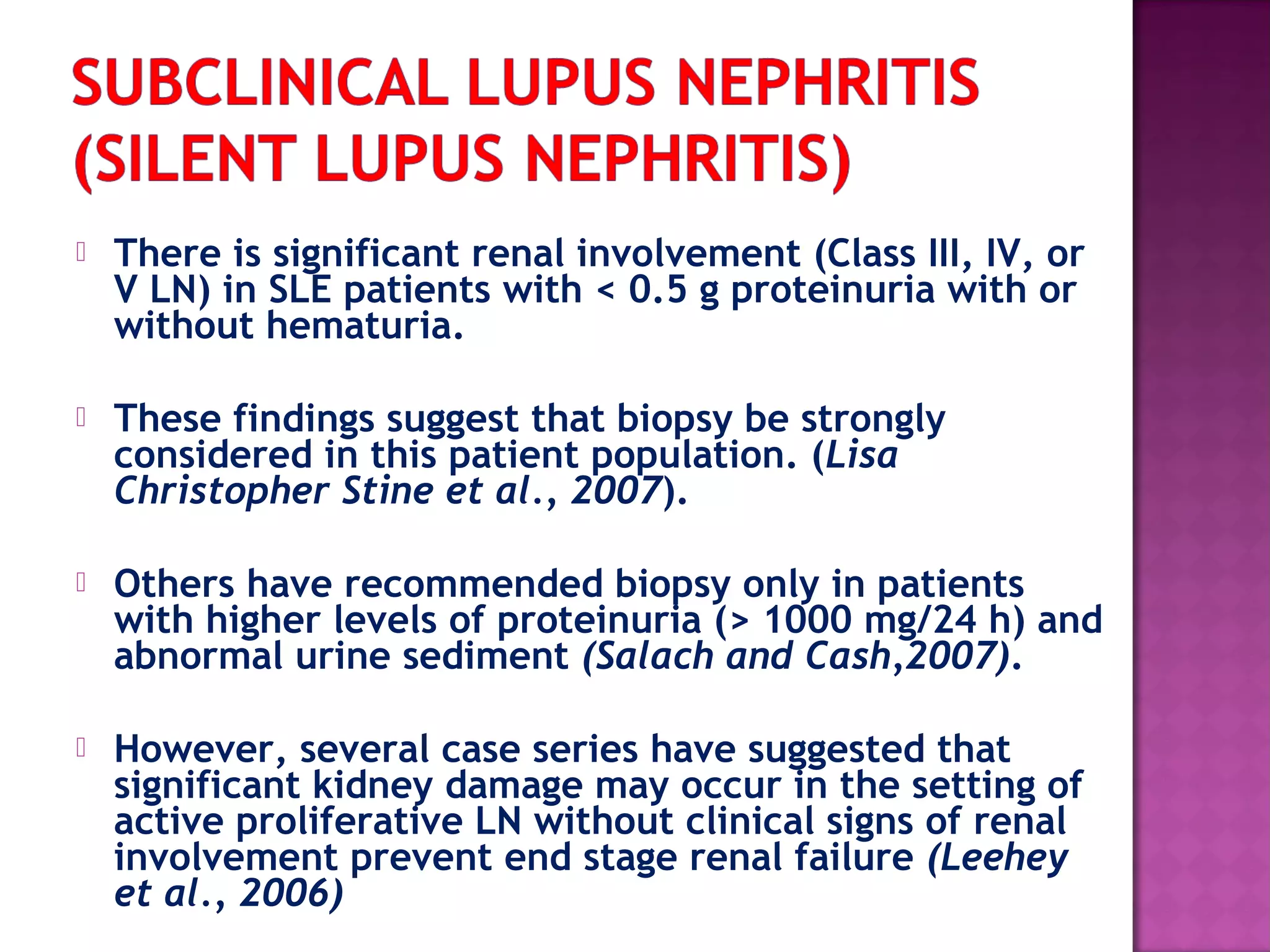  There is significant renal involvement (Class III, IV, or
V LN) in SLE patients with < 0.5 g proteinuria with or
without hematuria.
 These findings suggest that biopsy be strongly
considered in this patient population. (Lisa
Christopher Stine et al., 2007).
 Others have recommended biopsy only in patients
with higher levels of proteinuria (> 1000 mg/24 h) and
abnormal urine sediment (Salach and Cash,2007).
 However, several case series have suggested that
significant kidney damage may occur in the setting of
active proliferative LN without clinical signs of renal
involvement prevent end stage renal failure (Leehey
et al., 2006)
 