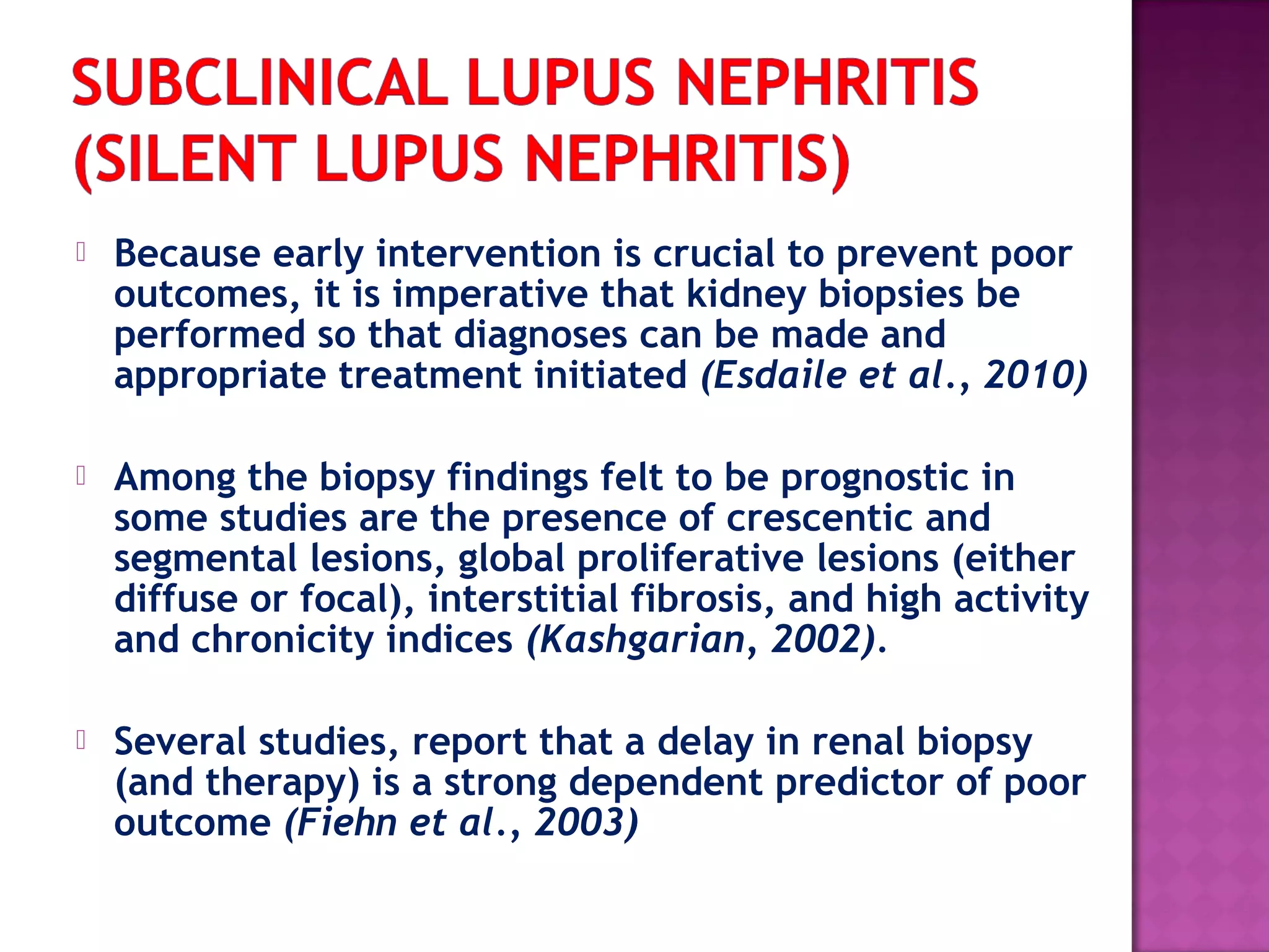  Because early intervention is crucial to prevent poor
outcomes, it is imperative that kidney biopsies be
performed so that diagnoses can be made and
appropriate treatment initiated (Esdaile et al., 2010)
 Among the biopsy findings felt to be prognostic in
some studies are the presence of crescentic and
segmental lesions, global proliferative lesions (either
diffuse or focal), interstitial fibrosis, and high activity
and chronicity indices (Kashgarian, 2002).
 Several studies, report that a delay in renal biopsy
(and therapy) is a strong dependent predictor of poor
outcome (Fiehn et al., 2003)
 
