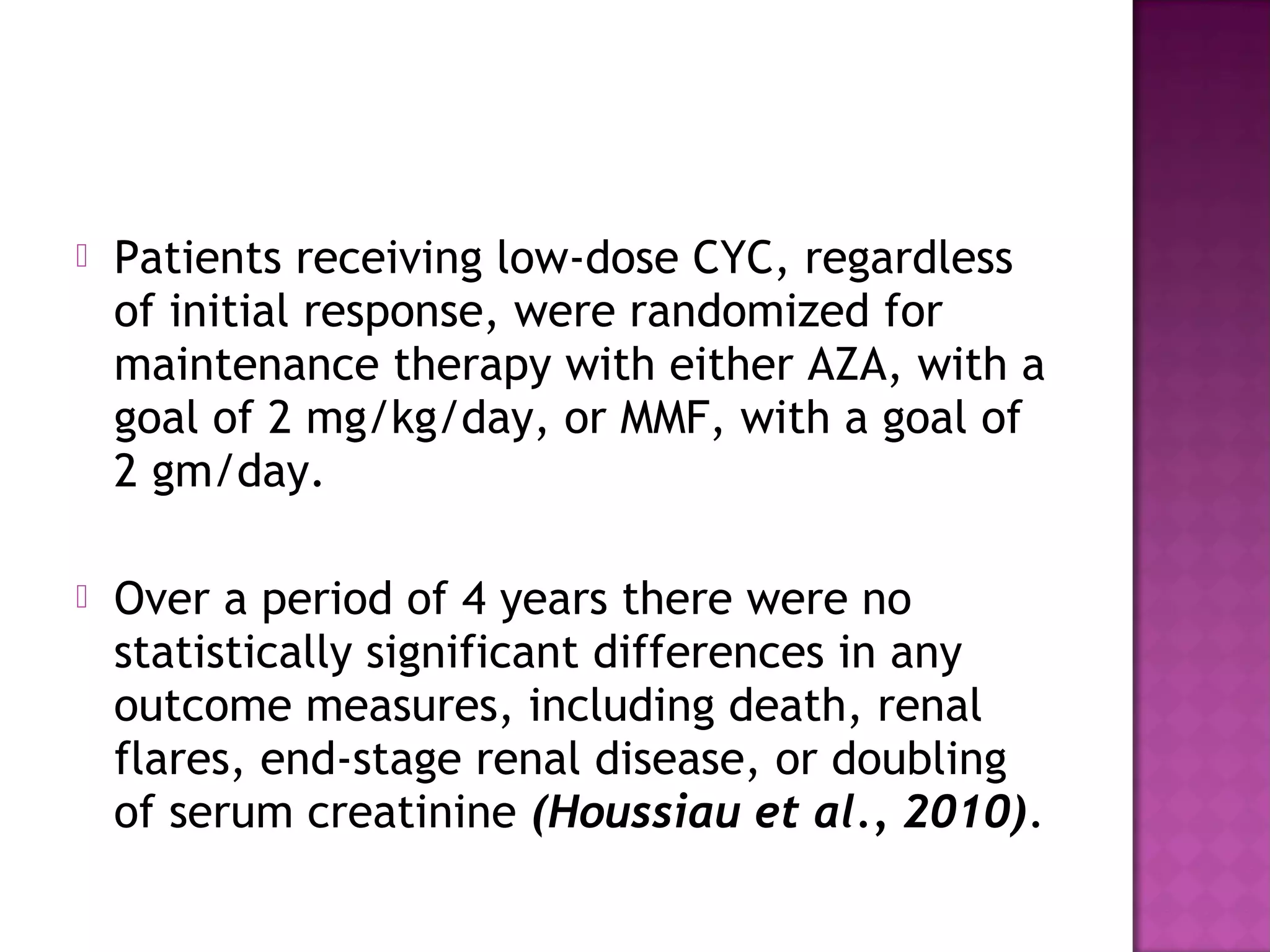 Patients receiving low-dose CYC, regardless
of initial response, were randomized for
maintenance therapy with either AZA, with a
goal of 2 mg/kg/day, or MMF, with a goal of
2 gm/day.
 Over a period of 4 years there were no
statistically significant differences in any
outcome measures, including death, renal
flares, end-stage renal disease, or doubling
of serum creatinine (Houssiau et al., 2010).
 