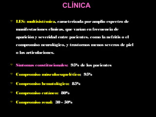  LES: multisistémica, caracterizada poramplio espectro de
manifestaciones clínicas, que varían en frecuencia de
aparición y severidad entre pacientes. como la nefritis o el
compromiso neurológico, y trastornos menos severos de piel
o las articulaciones.
 Síntomas constitucionales: 95% de los pacientes
 Compromiso músculoesquelético: 95%
 Compromiso hematológico: 85%
 Compromiso cutáneo: 80%
 Compromiso renal: 30 - 50%
CLÍNICA
 