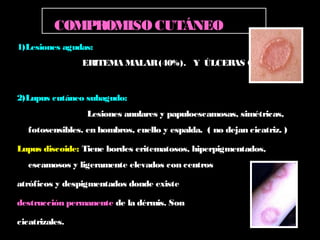 1)Lesiones agudas:
ERITEMA MALAR(40%). Y ÚLCERAS ORALES.
2)Lupus cutáneo subagudo:
Lesiones anulares y papuloescamosas, simétricas,
fotosensibles. en hombros, cuello y espalda. ( no dejan cicatriz. )
Lupus discoide: Tiene bordes eritematosos, hiperpigmentados,
escamosos y ligeramente elevados con centros
atróficos y despigmentados donde existe
destrucción permanente de la dérmis. Son
cicatrizales.
COMPROMISOCUTÁNEO
 