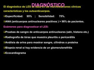 El diagnóstico de LES se basa en las manifestaciones clínicas
características y los autoanticuerpos.
Especificidad: 95% ; Sensibilidad: 75%.
ANA (anticuerpos antinucleares positivos ) > 98% de pacientes.
Exámenes para diagnosticar el LES:
Pruebas de sangre de anticuerpos antinucleares (adn, histona etc,)
Radiografía de tórax que muestra pleuritis o pericarditis
Análisis de orina para mostrar sangre, cilindros o proteína
Biopsia renal si hay evidencia de un glomerulonefritis
Ecocardiograma
DIAGNÓSTICO
 
