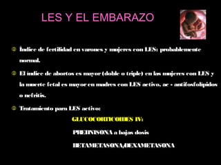  Índice de fertilidad en varones y mujeres con LES: probablemente
normal.
 El índice de abortos es mayor(doble o triple) en las mujeres con LES y
la muerte fetal es mayoren madres con LES activo, ac - antifosfolípidos
o nefritis.
 Tratamiento para LES activo:
GLUCOCORTICOIDES IV:
PREDNISONA a bajas dosis
BETAMETASONA/DEXAMETASONA
LES Y EL EMBARAZO
 