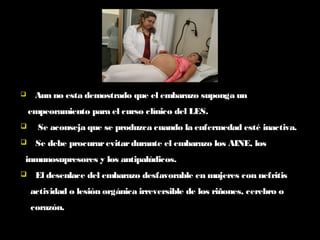  Aun no esta demostrado que el embarazo suponga un
empeoramiento para el curso clínico del LES.
 Se aconseja que se produzca cuando la enfermedad esté inactiva.
 Se debe procurarevitardurante el embarazo los AINE, los
inmunosupresores y los antipalúdicos.
 El desenlace del embarazo desfavorable en mujeres con nefritis
actividad o lesión orgánica irreversible de los riñones, cerebro o
corazón.
 