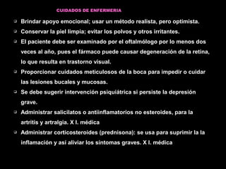 CUIDADOS DE ENFERMERIA
 Brindar apoyo emocional; usar un método realista, pero optimista.
 Conservar la piel limpia; evitar los polvos y otros irritantes.
 El paciente debe ser examinado por el oftalmólogo por lo menos dos
veces al año, pues el fármaco puede causar degeneración de la retina,
lo que resulta en trastorno visual.
 Proporcionar cuidados meticulosos de la boca para impedir o cuidar
las lesiones bucales y mucosas.
 Se debe sugerir intervención psiquiátrica si persiste la depresión
grave.
 Administrar salicilatos o antiinflamatorios no esteroides, para la
artritis y artralgia. X I. médica
 Administrar corticosteroides (prednisona): se usa para suprimir la la
inflamación y así aliviar los síntomas graves. X I. médica
 