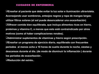 CUIDADOS DE ENFERMERIA
Enseñar al paciente que debe evitar la luz solar e iluminación ultravioleta.
Aconsejando usar sombreros, anteojos negros y ropa de mangas largas;
utilizar filtros solares (el sol puede desencadenar una exacerbación)
Ofrecer comida bien equilibrada, que incluya alimentos ricos en hierro,
proteínas y vitamina C, a menos que esto esté contraindicado por otros
motivos (como al haber complicaciones renales).
Administrar suplementos de vitaminas y hierro según prescripción.
Enseñar un programa de ejercicio diario, equilibrado con frecuentes
periodos al menos ocho a 10 horas de sueño durante la noche, siestas y
descansos durante el día. (de modo de disminuir la inflamación ) durante
los periodos de exacerbación .
Reducción del estrés..
 