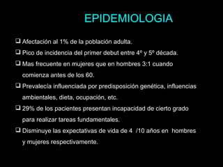  Afectación al 1% de la población adulta.
 Pico de incidencia del primer debut entre 4º y 5º década.
 Mas frecuente en mujeres que en hombres 3:1 cuando
comienza antes de los 60.
 Prevalecía influenciada por predisposición genética, influencias
ambientales, dieta, ocupación, etc.
 29% de los pacientes presentan incapacidad de cierto grado
para realizar tareas fundamentales.
 Disminuye las expectativas de vida de 4 /10 años en hombres
y mujeres respectivamente.
EPIDEMIOLOGIA
 