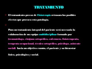 TRATAMIENTO
 El tratamiento precoz de Fisioterapia retrasara los posibles
efectos que provoca esta patología.

Para un tratamiento integral del paciente será necesario la
colaboración de un equipo multidisciplinarformado por
(reumatólogo, cirujano ortopédico, enfermero, fisioterapeuta,
terapeuta ocupacional, técnico ortopédico, psicólogo, asistente
social) hacia un objetivo común, el paciente y su bienestar
físico, psicológico y social.
 