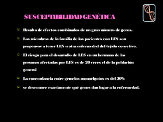 SUSCEPTIBILIDADGENÉTICA
 Resulta de efectos combinados de un gran número de genes.
 Los miembros de la familia de los pacientes con LES son
propensos a tenerLES u otra enfermedad del tejido conectivo.
 El riesgo para el desarrollo de LES en un hermano de las
personas afectadas porLES es de 20 veces el de la población
general
 La concordancia entre gemelos monocigotos es del 50%
 se desconoce exactamente qué genes dan lugara la enfermedad.
 