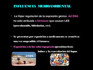 INFLUENCIA MEDIOAMBIENTAL
 La Hiper regulación de la expresión génica  del DNA
ha sido atribuido a fármacos que causan LES
(procainamida, hidralazina, etc).
 Se presentan porexposición a medicamento se resuelven
una vez suspendido el fármaco.
 Exposición a la luz solar(apoptosis-queratinocitos),
induce y la exacerbación del lupus
cutáneo y el LES.
 