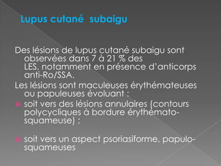 Des lésions de lupus cutané subaigu sont observées dans 7 à 21 % des LES, notamment en présence d’anticorps anti-Ro/SSA.Les lésions sont maculeuses érythémateuses ou papuleuses évoluant :soit vers des lésions annulaires (contours polycycliques à bordure érythémato-squameuse) ;soit vers un aspect psoriasiforme, papulo-squameusesLupus cutané  subaigu