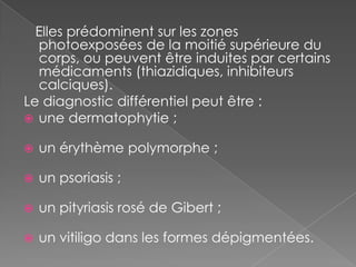    Elles prédominent sur les zones photoexposées de la moitié supérieure du corps, ou peuvent être induites par certains médicaments (thiazidiques, inhibiteurs calciques).Le diagnostic différentiel peut être :une dermatophytie ;un érythème polymorphe ;un psoriasis ;un pityriasis rosé de Gibert ;un vitiligo dans les formes dépigmentées.
