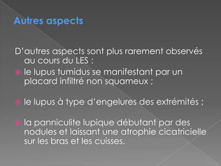 D’autres aspects sont plus rarement observés au cours du LES :le lupus tumidus se manifestant par un placard infiltré non squameux ;le lupus à type d’engelures des extrémités ;la panniculite lupique débutant par des nodules et laissant une atrophie cicatricielle sur les bras et les cuisses.Autres aspects