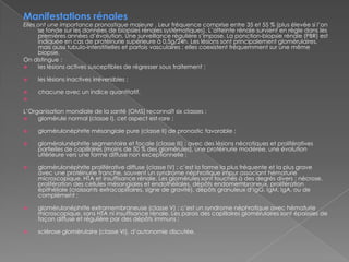 Manifestations rénalesElles ont une importance pronostique majeure . Leur fréquence comprise entre 35 et 55 % (plus élevée si l’on se fonde sur les données de biopsies rénales systématiques). L’atteinte rénale survient en règle dans les premières années d’évolution. Une surveillance régulière s’impose. La ponction-biopsie rénale (PBR) est indiquée en cas de protéinurie supérieure à 0,5g/24h. Les lésions sont principalement glomérulaires, mais aussi tubulo-interstitielles et parfois vasculaires ; elles coexistent fréquemment sur une même biopsie.On distingue :les lésions actives susceptibles de régresser sous traitement ;les lésions inactives irréversibles ;chacune avec un indice quantitatif.L’Organisation mondiale de la santé (OMS) reconnaît six classes :glomérule normal (classe I), cet aspect est rare ;glomérulonéphrite mésangiale pure (classe II) de pronostic favorable ;glomérolunéphritesegmentaire et focale (classe III) : avec des lésions nécrotiques et prolifératives partielles de capillaires (moins de 50 % des glomérules), une protéinurie modérée, une évolution ultérieure vers une forme diffuse non exceptionnelle ;glomérulonéphrite proliférative diffuse (classe IV) : c’est la forme la plus fréquente et la plus grave avec une protéinurie franche, souvent un syndrome néphrotique impur associant hématurie microscopique, HTA et insuffisance rénale. Les glomérules sont touchés à des degrés divers : nécrose, prolifération des cellules mésangiales et endothéliales, dépôts endomembraneux, prolifération épithéliale (croissants extracapillaires, signe de gravité), dépôts granuleux d’IgG, IgM, IgA, ou de complément ;glomérulonéphrite extramembraneuse (classe V) : c’est un syndrome néphrotique avec hématurie microscopique, sans HTA ni insuffisance rénale. Les parois des capillaires glomérulaires sont épaissies de façon diffuse et régulière par des dépôts immuns ;sclérose glomérulaire (classe VI), d’autonomie discutée.