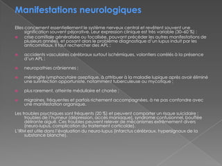 Manifestations neurologiquesElles concernent essentiellement le système nerveux central et revêtent souvent une signification souvent péjorative. Leur expression clinique est très variable (30–60 %) :crise comitiale généralisée ou focalisée, pouvant précéder les autres manifestations de plusieurs années, et posant alors le problème diagnostique d’un lupus induit par les anticomitiaux. Il faut rechercher des APL ;accidents vasculaires cérébraux surtout ischémiques, volontiers corrélés à la présence d’un APL ;neuropathies crâniennes ;méningite lymphocytaire aseptique, à attribuer à la maladie lupique après avoir éliminé une surinfection opportuniste, notamment tuberculeuse ou mycotique ;plus rarement, atteinte médullaire et chorée ;migraines, fréquentes et parfois richement accompagnées, à ne pas confondre avec une manifestation organique.Les troubles psychiques sont fréquents (20 %) et peuvent comporter un risque suicidaire : troubles de l’humeur (dépression, accès maniaque), syndrome confusionnel, bouffée délirante aiguë. Ces troubles peuvent relever de mécanismes extrêmement divers (neuro-lupus, complication du traitement corticoïde).L’IRM est utile dans l’évaluation du neuro-lupus (infarctus cérébraux, hypersignaux de la substance blanche).