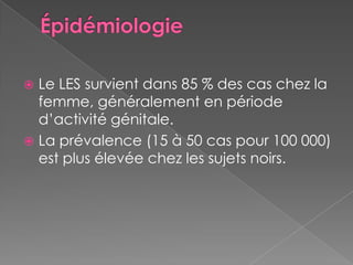 ÉpidémiologieLe LES survient dans 85 % des cas chez la femme, généralement en période d’activité génitale.La prévalence (15 à 50 cas pour 100 000) est plus élevée chez les sujets noirs.