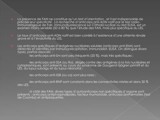 La présence de FAN ne constitue qu’un test d’orientation , et il est indispensable de préciser leur spécificité . La recherche d’anticorps anti-ADN natif par le test radio-immunologique de Farr, immunofluorescence sur Crithidialuciliae ou test ELISA, est un examen moins sensible (50 à 80 %) que l’étude des FAN, mais plus spécifique du LES.Le taux d’anticorps anti-ADN natif est bien corrélé à l’existence d’une atteinte rénale grave et à l’évolutivité du LES.Les anticorps spécifiques d’antigènes nucléaires solubles (anticorps anti-ENA) sont détectés et identifiés par immunoprécipitation, immunoblot, ELISA. On distingue divers types, parfois associés  :                     -les anticorps anti-Sm sont peu fréquents (20 %), mais très spécifiques ;                     -les anticorps anti-SSA (ou Ro), dirigés contre des antigènes à la fois nucléaires et cytoplasmiques, sont présents au cours du syndrome de Gougerot-Sjögren primitif et du LES, du lupus subaigu et du lupus néonatal ;                     -les anticorps anti-SSB (ou La) sont plus rares ;                     -les anticorps anti-RNP sont constants dans les connectivites mixtes et dans 30 % des LES.                     -à côté des FAN, divers types d’autoanticorps non spécifiques d’organe sont présents : anticorps antiphospholipides, facteur rhumatoïde, anticorps antihématies (test de Coombs) et antiplaquettes.