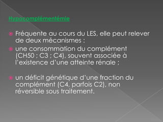 HypocomplémentémieFréquente au cours du LES, elle peut relever de deux mécanismes :une consommation du complément (CH50 ; C3 ; C4), souvent associée à l’existence d’une atteinte rénale ;un déficit génétique d’une fraction du complément (C4, parfois C2), non réversible sous traitement.