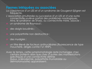 Formes intriquées ou associéesLa coexistence d’un LES et d’un syndrome de Gougerot-Sjögren est fréquente.L’association simultanée ou successive d’un LES et d’une autre connectivite soulève parfois des problèmes nosologiques. Ainsi, le syndrome de Sharp, ou connectivite mixte, associe :un syndrome de Raynaud ;des doigts boudinés ;une polyarthrite non destructrice ;des myalgies ;un titre élevé de facteurs antinucléaires (fluorescence de type moucheté, dirigés contre l’U1 RNP).Avec le temps, cette symptomatologie reste inchangée chez certains patients alors que chez d’autres des manifestations spécifiques d’une connectivite définie (lupus, sclérodermie, polyarthrite rhumatoïde ou dermatomyosite) apparaissent.