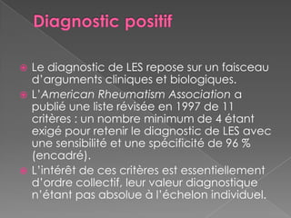 Diagnostic positifLe diagnostic de LES repose sur un faisceau d’arguments cliniques et biologiques.L’American Rheumatism Association a publié une liste révisée en 1997 de 11 critères : un nombre minimum de 4 étant exigé pour retenir le diagnostic de LES avec une sensibilité et une spécificité de 96 % (encadré).L’intérêt de ces critères est essentiellement d’ordre collectif, leur valeur diagnostique n’étant pas absolue à l’échelon individuel.