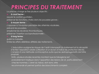 PRINCIPES DU TRAITEMENTLa prise en charge se fixe plusieurs objectifs :à court terme :assurer le confort quotidien,préserver les fonctions vitales dans les poussées graves ;à moyen terme :s’opposer à l’évolution prévisible des atteintes viscérales,prévenir les poussées,empêcher les récidives thrombotiques,préserver l’insertion socioprofessionnelle ;à long terme :guérir la maladie,limiter les effets délétères différés des traitements.         L’éducation souligne les risques de l’arrêt intempestif du traitement et la nécessité d’éviter l’exposition solaire (utilisation d’un écran d’indice de protection élevé). L’emploi d’une méthode contraceptive autre que les œstroprogestatifs doit être proposé.         Enfin, plusieurs etudesrecentes montrent que le tabagisme est         probablement implique dans l’apparition des lesions de LE, particulierement         chez les hommes. L’arret du tabac doit donc etre         recommande et permet parfois des blanchiments complets