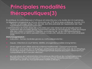 Principales modalités thérapeutiques(3)En pratique, la corticothérapie d’attaque est prescrite pour une durée de 4 à 6 semaines.La dégression progressive se fait par diminution de 10 % de la dose antérieure, tous les 10 à 15 jours. Le sevrage, lorsqu’il est décidé, doit être précédé de l’exploration de l’axe hypothalamo-hypophyso-surrénalien.L’administration de fortes doses de corticoïdes par voie veineuse est employée dans le traitement des poussées graves, notamment rénales et neurologiques. Cette technique dite des « bolus » consiste en l’injection quotidienne de 1g de méthylprednisolone (Solumédrol IV) en 60min pendant 3 jours consécutifs, relayée par une corticothérapie orale.Immunosuppresseurs :indication : formes viscérales graves ou corticodépendantes ;risques : infections à court terme, stérilité, oncogenèse possible à long terme ;divers agents sont utilisés dans les schémas traditionnels : cyclosphosphamide(Endoxan ) à la dose de 2 à 3mg/kg/j, azathioprine (Imurel ) à la dose de 2 à 4mg/kg/j. Outre leurs risques communs, le cyclophosphamide expose plus particulièrement aux cystopathies et aux cancers vésicaux ;les indications de l’administration intraveineuse discontinue de cyclophosphamide (initialement tous les mois pendant 6 mois puis tous les trimestres pendant 2 ans) diminuent au profit du mycophénolatemofétil (Cellcept ).