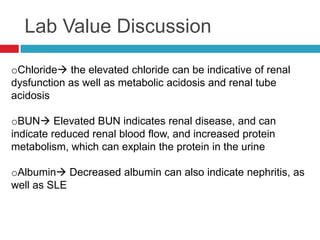 Lab Value Discussion

oChloride the elevated chloride can be indicative of renal
dysfunction as well as metabolic acidosis and renal tube
acidosis

oBUN Elevated BUN indicates renal disease, and can
indicate reduced renal blood flow, and increased protein
metabolism, which can explain the protein in the urine

oAlbumin Decreased albumin can also indicate nephritis, as
well as SLE
 