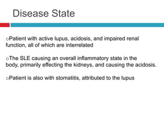 Disease State

oPatient with active lupus, acidosis, and impaired renal
function, all of which are interrelated

oThe SLE causing an overall inflammatory state in the
body, primarily effecting the kidneys, and causing the acidosis.

oPatient is also with stomatitis, attributed to the lupus
 