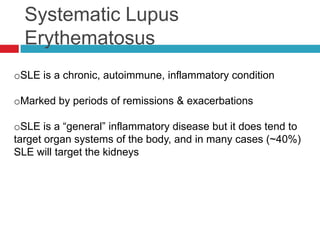 Systematic Lupus
  Erythematosus
oSLE is a chronic, autoimmune, inflammatory condition

oMarked by periods of remissions & exacerbations

oSLE is a “general” inflammatory disease but it does tend to
target organ systems of the body, and in many cases (~40%)
SLE will target the kidneys
 