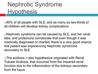Nephrotic Syndrome
  Hypothesis
o40% of all people with SLE, and as many as two-thirds of
all children will develop kidney complications

oNephrotic syndrome can be caused by SLE, and her renal
labs, and proteinuria corroborate that even though it was
medically diagnosed or charted, there is a very good chance
this patient was experiencing Nephrotic symdrome
secondary to SLE

oThe acidosis, I also hypothesize originated with Renal
Tubular Acidosis, that occurred from the impaired renal
function due to the inflammation of the kidneys secondary
from the lupus
 