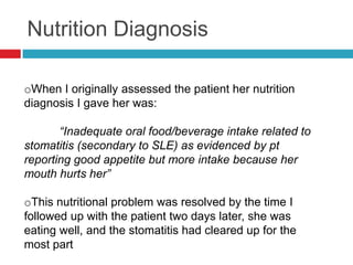 Nutrition Diagnosis

oWhen I originally assessed the patient her nutrition
diagnosis I gave her was:

       “Inadequate oral food/beverage intake related to
stomatitis (secondary to SLE) as evidenced by pt
reporting good appetite but more intake because her
mouth hurts her”

oThis nutritional problem was resolved by the time I
followed up with the patient two days later, she was
eating well, and the stomatitis had cleared up for the
most part
 