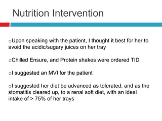 Nutrition Intervention

oUpon speaking with the patient, I thought it best for her to
avoid the acidic/sugary juices on her tray

oChilled Ensure, and Protein shakes were ordered TID

oI suggested an MVI for the patient

oI suggested her diet be advanced as tolerated, and as the
stomatitis cleared up, to a renal soft diet, with an ideal
intake of > 75% of her trays
 
