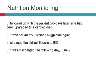 Nutrition Monitoring

oI followed up with the patient two days later, she had
been upgraded to a cardiac diet

oPt was not an MVI, which I suggested again

oI changed the chilled Ensure to BID

oPt was discharged the following day, June 9
 