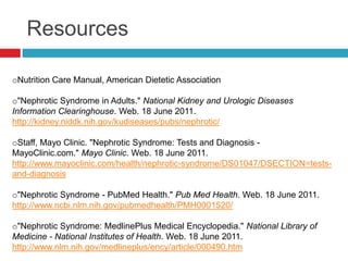 Resources

oNutrition Care Manual, American Dietetic Association

o"Nephrotic Syndrome in Adults." National Kidney and Urologic Diseases
Information Clearinghouse. Web. 18 June 2011.
http://kidney.niddk.nih.gov/kudiseases/pubs/nephrotic/

oStaff, Mayo Clinic. "Nephrotic Syndrome: Tests and Diagnosis -
MayoClinic.com." Mayo Clinic. Web. 18 June 2011.
http://www.mayoclinic.com/health/nephrotic-syndrome/DS01047/DSECTION=tests-
and-diagnosis

o"Nephrotic Syndrome - PubMed Health." Pub Med Health. Web. 18 June 2011.
http://www.ncbi.nlm.nih.gov/pubmedhealth/PMH0001520/

o"Nephrotic Syndrome: MedlinePlus Medical Encyclopedia." National Library of
Medicine - National Institutes of Health. Web. 18 June 2011.
http://www.nlm.nih.gov/medlineplus/ency/article/000490.htm
 