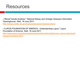 Resources

o"Renal Tubular Acidosis." National Kidney and Urologic Diseases Information
Clearinghouse. Web. 18 June 2011.
http://kidney.niddk.nih.gov/kudiseases/pubs/tubularacidosis/

o"LUPUS FOUNDATION OF AMERICA - Understanding Lupus." Lupus
Foundation of America. Web. 18 June 2011.
http://www.lupus.org/webmodules/webarticlesnet/templates/new_learnunderstandi
ng.aspx?articleid=2231
 