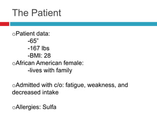 The Patient

oPatient data:
      -65”
      -167 lbs
      -BMI: 28
oAfrican American female:
      -lives with family

oAdmitted with c/o: fatigue, weakness, and
decreased intake

oAllergies: Sulfa
 